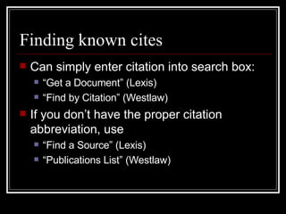 Finding known cites Can simply enter citation into search box: “Get a Document” (Lexis) “Find by Citation” (Westlaw) If you don’t have the proper citation abbreviation, use  “Find a Source” (Lexis) “Publications List” (Westlaw) 