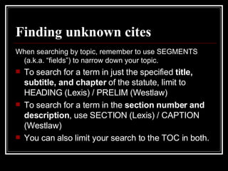 Finding unknown cites When searching by topic, remember to use SEGMENTS (a.k.a. “fields”) to narrow down your topic. To search for a term in just the specified  title, subtitle, and chapter  of the statute, limit to HEADING (Lexis) / PRELIM (Westlaw) To search for a term in the  section number and description , use SECTION (Lexis) / CAPTION (Westlaw) You can also limit your search to the TOC in both. 