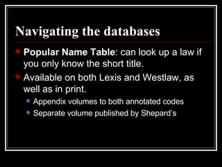 Navigating the databases Popular Name Table : can look up a law if you only know the short title. Available on both Lexis and Westlaw, as well as in print. Appendix volumes to both annotated codes Separate volume published by Shepard’s 