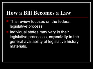 How a Bill Becomes a Law This review focuses on the federal legislative process. Individual states may vary in their legislative processes,  especially  in the general availability of legislative history materials. 