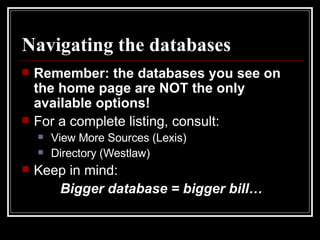 Navigating the databases Remember: the databases you see on the home page are NOT the only available options! For a complete listing, consult: View More Sources (Lexis) Directory (Westlaw) Keep in mind:  Bigger database = bigger bill… 