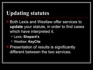Updating statutes Both Lexis and Westlaw offer services to  update  your statute, in order to find cases which have interpreted it.  Lexis:  Shepard’s Westlaw:  KeyCite Presentation of results is significantly different between the two services. 