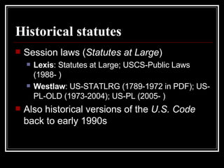 Historical statutes Session laws ( Statutes at Large ) Lexis : Statutes at Large; USCS-Public Laws (1988- ) Westlaw : US-STATLRG (1789-1972 in PDF); US-PL-OLD (1973-2004); US-PL (2005- )  Also historical versions of the  U.S. Code  back to early 1990s 