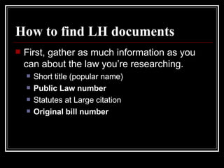 How to find LH documents First, gather as much information as you can about the law you’re researching. Short title (popular name) Public Law number Statutes at Large citation Original bill number 