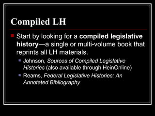 Compiled LH Start by looking for a  compiled legislative history —a single or multi-volume book that reprints all LH materials. Johnson,  Sources of Compiled Legislative Histories  (also available through HeinOnline) Reams,  Federal Legislative Histories: An Annotated Bibliography 