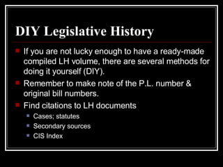 DIY Legislative History If you are not lucky enough to have a ready-made compiled LH volume, there are several methods for doing it yourself (DIY). Remember to make note of the P.L. number & original bill numbers. Find citations to LH documents Cases; statutes Secondary sources CIS Index 