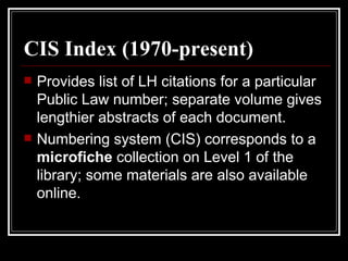 CIS Index (1970-present) Provides list of LH citations for a particular Public Law number; separate volume gives lengthier abstracts of each document. Numbering system (CIS) corresponds to a  microfiche  collection on Level 1 of the library; some materials are also available online. 