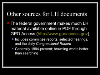Other sources for LH documents The federal government makes much LH material available online in PDF through GPO Access ( http://www.gpoaccess.gov ). Includes committee reports, selected hearings, and the daily  Congressional Record   Generally 1994-present; browsing works better than searching 