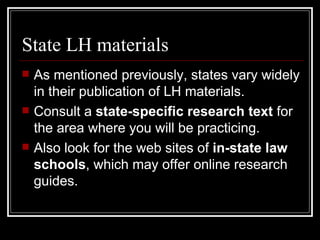 State LH materials As mentioned previously, states vary widely in their publication of LH materials. Consult a  state-specific research text  for the area where you will be practicing. Also look for the web sites of  in-state law schools , which may offer online research guides. 