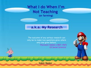 What I do When I’m Not Teaching  (or farming) a.k.a. My Research Katrin Becker The outcome of any serious research can only be to make two questions grow where only one grew before. Thorstein Veblen (1857-1947)  US Social Scientist     