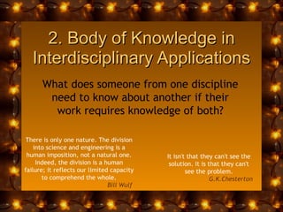 2. Body of Knowledge in Interdisciplinary Applications What does someone from one discipline need to know about another if their work requires knowledge of both? It isn't that they can't see the solution. It is that they can't see the problem. G.K.Chesterton   There is only one nature. The division into science and engineering is a human imposition, not a natural one. Indeed, the division is a human failure; it reflects our limited capacity to comprehend the whole. Bill Wulf  