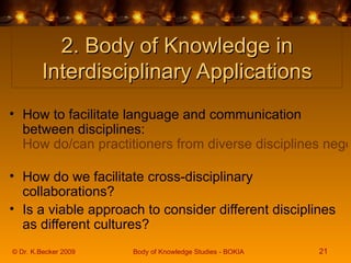 2. Body of Knowledge in Interdisciplinary Applications How to facilitate language and communication between disciplines:  How do/can practitioners from diverse disciplines negotiate common meanings and terminology to facilitate effective communication?   How do we facilitate cross-disciplinary collaborations?  Is a viable approach to consider different disciplines as different cultures?  © Dr. K.Becker 2009 Body of Knowledge Studies - BOKIA 