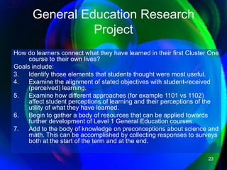 General Education Research Project How do learners connect what they have learned in their first Cluster One course to their own lives?  Goals include:  Identify those elements that students thought were most useful.  Examine the alignment of stated objectives with student-received (perceived) learning.  Examine how different approaches (for example 1101 vs 1102) affect student perceptions of learning and their perceptions of the utility of what they have learned.  Begin to gather a body of resources that can be applied towards further development of Level 1 General Education courses.  Add to the body of knowledge on preconceptions about science and math. This can be accomplished by collecting responses to surveys both at the start of the term and at the end.  