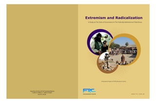 Extremism and Radicalization
                                                          A Study on The State of Governance in The Federally Administered Tribal Areas




                                                                            A Research Project of FATA Research Centre




House No.23-A Street 28 F10/1 Islamabad Pakistan
   T: 0092 51 2112853-4, F: 0092 51 2112857
                                                   FATA RESEARCH CENTRE                                                  w w w . f r c . c o m . p k
               www.frc.com.pk
 