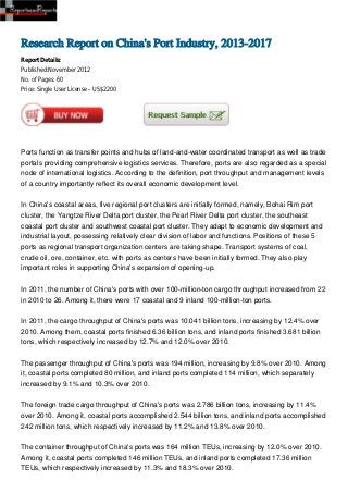 Research Report on China's Port Industry, 2013-2017
Report Details:
Published:November 2012
No. of Pages: 60
Price: Single User License – US$2200




Ports function as transfer points and hubs of land-and-water coordinated transport as well as trade
portals providing comprehensive logistics services. Therefore, ports are also regarded as a special
node of international logistics. According to the definition, port throughput and management levels
of a country importantly reflect its overall economic development level.


In China's coastal areas, five regional port clusters are initially formed, namely, Bohai Rim port
cluster, the Yangtze River Delta port cluster, the Pearl River Delta port cluster, the southeast
coastal port cluster and southwest coastal port cluster. They adapt to economic development and
industrial layout, possessing relatively clear division of labor and functions. Positions of these 5
ports as regional transport organization centers are taking shape. Transport systems of coal,
crude oil, ore, container, etc. with ports as centers have been initially formed. They also play
important roles in supporting China's expansion of opening-up.


In 2011, the number of China's ports with over 100-million-ton cargo throughput increased from 22
in 2010 to 26. Among it, there were 17 coastal and 9 inland 100-million-ton ports.


In 2011, the cargo throughput of China's ports was 10.041 billion tons, increasing by 12.4% over
2010. Among them, coastal ports finished 6.36 billion tons, and inland ports finished 3.681 billion
tons, which respectively increased by 12.7% and 12.0% over 2010.


The passenger throughput of China's ports was 194 million, increasing by 9.8% over 2010. Among
it, coastal ports completed 80 million, and inland ports completed 114 million, which separately
increased by 9.1% and 10.3% over 2010.


The foreign trade cargo throughput of China's ports was 2.786 billion tons, increasing by 11.4%
over 2010. Among it, coastal ports accomplished 2.544 billion tons, and inland ports accomplished
242 million tons, which respectively increased by 11.2% and 13.8% over 2010.


The container throughput of China's ports was 164 million TEUs, increasing by 12.0% over 2010.
Among it, coastal ports completed 146 million TEUs, and inland ports completed 17.36 million
TEUs, which respectively increased by 11.3% and 18.3% over 2010.
 