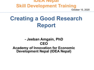 IDEA Nepal
Skill Development Training
Creating a Good Research
Report
- Jeeban Amgain, PhD
CEO
Academy of Innovation for Economic
Development Nepal (IDEA Nepal)
October 15, 2020
 