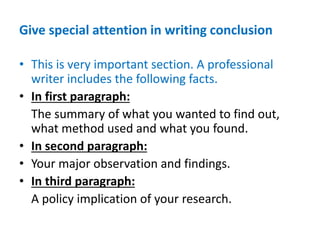 Give special attention in writing conclusion
• This is very important section. A professional
writer includes the following facts.
• In first paragraph:
The summary of what you wanted to find out,
what method used and what you found.
• In second paragraph:
• Your major observation and findings.
• In third paragraph:
A policy implication of your research.
 