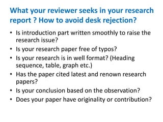 What your reviewer seeks in your research
report ? How to avoid desk rejection?
• Is introduction part written smoothly to raise the
research issue?
• Is your research paper free of typos?
• Is your research is in well format? (Heading
sequence, table, graph etc.)
• Has the paper cited latest and renown research
papers?
• Is your conclusion based on the observation?
• Does your paper have originality or contribution?
 