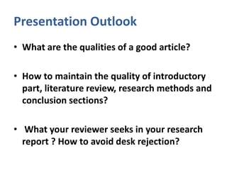 Presentation Outlook
• What are the qualities of a good article?
• How to maintain the quality of introductory
part, literature review, research methods and
conclusion sections?
• What your reviewer seeks in your research
report ? How to avoid desk rejection?
 