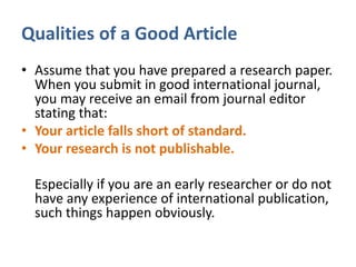 Qualities of a Good Article
• Assume that you have prepared a research paper.
When you submit in good international journal,
you may receive an email from journal editor
stating that:
• Your article falls short of standard.
• Your research is not publishable.
Especially if you are an early researcher or do not
have any experience of international publication,
such things happen obviously.
 