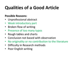 Qualities of a Good Article
Possible Reasons:
• Unprofessional abstract
• Weak introductory part
• Broken flow of writing
• Presence of too many typos
• Rough tables and charts
• Conclusion not based with observation
• No originality or no contribution to the literature
• Difficulty in Research methods
• Poor English writing
 