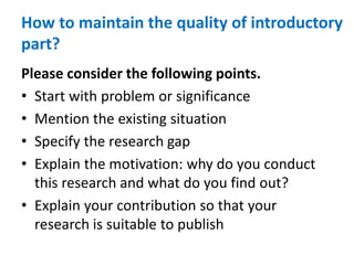 How to maintain the quality of introductory
part?
Please consider the following points.
• Start with problem or significance
• Mention the existing situation
• Specify the research gap
• Explain the motivation: why do you conduct
this research and what do you find out?
• Explain your contribution so that your
research is suitable to publish
 