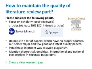 How to maintain the quality of
literature review part?
Please consider the following points.
• Focus on scholarly (peer-reviewed)
articles.(At least 20% SSCI indexed articles)
• Do not site a lot of papers( which have no proper sources.
But select major and few good and latest quality papers.
• Paraphrase in proper way to avoid plagiarism.
• Mention theoretical, empirical, international and national
perspectives in separate paragraphs.
• Show a clear research gap.
 