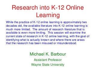 Research into K-12 Online
           Learning
While the practice of K-12 online learning is approximately two
decades old, the available literature into K-12 online learning is
much more limited. The amount of research literature that is
available is even more limiting. This session will examine the
current state of research in K-12 online learning, with the goal of
identifying what is actually known and where there are areas
that the research has been misused or misunderstood.


                   Michael K. Barbour
                      Assistant Professor
                    Wayne State University
 