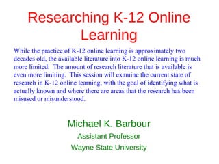 Researching K-12 Online
            Learning
While the practice of K-12 online learning is approximately two
decades old, the available literature into K-12 online learning is much
more limited. The amount of research literature that is available is
even more limiting. This session will examine the current state of
research in K-12 online learning, with the goal of identifying what is
actually known and where there are areas that the research has been
misused or misunderstood.


                    Michael K. Barbour
                        Assistant Professor
                     Wayne State University
 