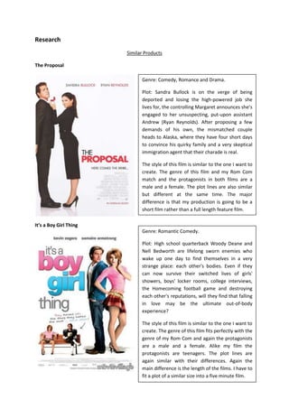 Research<br />Similar Products<br />The Proposal                                                                                                                            <br />Genre: Comedy, Romance and Drama.Plot: Sandra Bullock is on the verge of being deported and losing the high-powered job she lives for, the controlling Margaret announces she’s engaged to her unsuspecting, put-upon assistant Andrew (Ryan Reynolds). After proposing a few demands of his own, the mismatched couple heads to Alaska, where they have four short days to convince his quirky family and a very skeptical immigration agent that their charade is real. The style of this film is similar to the one I want to create. The genre of this film and my Rom Com match and the protagonists in both films are a male and a female. The plot lines are also similar but different at the same time. The major difference is that my production is going to be a short film rather than a full length feature film.<br />Genre: Romantic Comedy.Plot: High school quarterback Woody Deane and Nell Bedworth are lifelong sworn enemies who wake up one day to find themselves in a very strange place: each other's bodies. Even if they can now survive their switched lives of girls' showers, boys' locker rooms, college interviews, the Homecoming football game and destroying each other's reputations, will they find that falling in love may be the ultimate out-of-body experience?                                                                                              The style of this film is similar to the one I want to create. The genre of this film fits perfectly with the genre of my Rom Com and again the protagonists are a male and a female. Alike my film the protagonists are teenagers. The plot lines are again similar with their differences. Again the main difference is the length of the films. I have to fit a plot of a similar size into a five minute film.It’s a Boy Girl Thing<br />