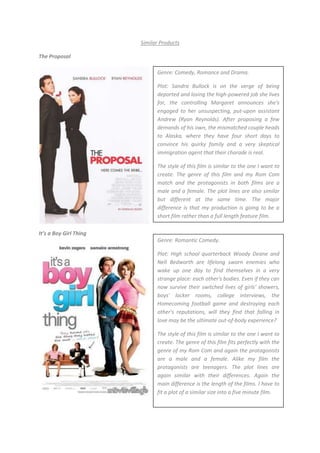 Similar Products<br />The Proposal                                                                                                                            <br />Genre: Comedy, Romance and Drama.Plot: Sandra Bullock is on the verge of being deported and losing the high-powered job she lives for, the controlling Margaret announces she’s engaged to her unsuspecting, put-upon assistant Andrew (Ryan Reynolds). After proposing a few demands of his own, the mismatched couple heads to Alaska, where they have four short days to convince his quirky family and a very skeptical immigration agent that their charade is real. The style of this film is similar to the one I want to create. The genre of this film and my Rom Com match and the protagonists in both films are a male and a female. The plot lines are also similar but different at the same time. The major difference is that my production is going to be a short film rather than a full length feature film.<br />Genre: Romantic Comedy.Plot: High school quarterback Woody Deane and Nell Bedworth are lifelong sworn enemies who wake up one day to find themselves in a very strange place: each other's bodies. Even if they can now survive their switched lives of girls' showers, boys' locker rooms, college interviews, the Homecoming football game and destroying each other's reputations, will they find that falling in love may be the ultimate out-of-body experience?                                                                                              The style of this film is similar to the one I want to create. The genre of this film fits perfectly with the genre of my Rom Com and again the protagonists are a male and a female. Alike my film the protagonists are teenagers. The plot lines are again similar with their differences. Again the main difference is the length of the films. I have to fit a plot of a similar size into a five minute film.It’s a Boy Girl Thing<br />