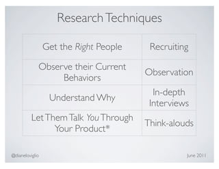 Research Techniques

                 Get the Right People    Recruiting

             Observe their Current
                                        Observation
                  Behaviors
                                          In-depth
                  Understand Why
                                         Interviews
          Let Them Talk You Through
                                        Think-alouds
                Your Product*

@dianeloviglio                                    June 2011
 