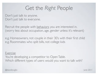 Get the Right People
Don’t just talk to anyone.
Don’t just talk to everyone.

Recruit the people with behaviors you are interested in.
(worry less about occupation, age, gender unless it’s relevant)

e.g. Homeowners, not couple in their 30’s with their ﬁrst child
e.g. Roommates who split bills, not college kids


Exercise
You’re developing a competitor to Open Table.
Which different types of users would you want to talk with?

@dianeloviglio                                                June 2011
 