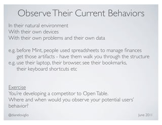 Observe Their Current Behaviors
In their natural environment
With their own devices
With their own problems and their own data

e.g. before Mint, people used spreadsheets to manage ﬁnances
     get those artifacts - have them walk you through the structure
e.g. use their laptop, their browser, see their bookmarks,
     their keyboard shortcuts etc


Exercise
You’re developing a competitor to Open Table.
Where and when would you observe your potential users’
behavior?
@dianeloviglio                                               June 2011
 