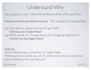 Understand Why
Start questions with...Who, What, Where, When, Why and How

Would you? Do you think? Are you? This is based on hypotheticals!

e.g. How did you ﬁgure out how to get here?
     Did you use Google Maps?
e.g. What would you change about your shopping experience?
     Would you like bigger aisles?


Exercise
You’re developing a competitor to Open Table.
What questions would you ask to understand why your potential
user is behaving the way they are?
@dianeloviglio                                            June 2011
 