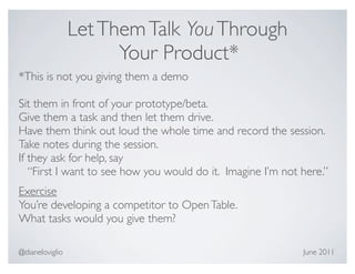 Let Them Talk You Through
                       Your Product*
*This is not you giving them a demo

Sit them in front of your prototype/beta.
Give them a task and then let them drive.
Have them think out loud the whole time and record the session.
Take notes during the session.
If they ask for help, say
   “First I want to see how you would do it. Imagine I’m not here.”
Exercise
You’re developing a competitor to Open Table.
What tasks would you give them?

@dianeloviglio                                               June 2011
 
