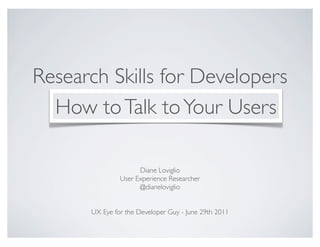 Research Skills for Developers
  How to Talk to Your Users

                     Diane Loviglio
               User Experience Researcher
                     @dianeloviglio


      UX Eye for the Developer Guy - June 29th 2011
 