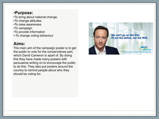•Purpose:
•To bring about national change.
•To change attitudes
•To raise awareness
•To campaign
•To provide information
•-To change voting behaviour
Aims:
The main aim of the campaign poster is to get
the public to vote for the conservatives part,
which David Cameron is apart of. By doing
this they have made many posters with
persuasive writing on to encourage the public
to do this. They also put posters around the
country to remind people about who they
should be voting for.
 