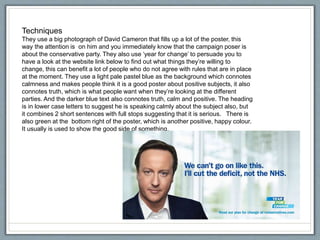 Techniques
They use a big photograph of David Cameron that fills up a lot of the poster, this
way the attention is on him and you immediately know that the campaign poser is
about the conservative party. They also use ‘year for change’ to persuade you to
have a look at the website link below to find out what things they’re willing to
change, this can benefit a lot of people who do not agree with rules that are in place
at the moment. They use a light pale pastel blue as the background which connotes
calmness and makes people think it is a good poster about positive subjects, it also
connotes truth, which is what people want when they’re looking at the different
parties. And the darker blue text also connotes truth, calm and positive. The heading
is in lower case letters to suggest he is speaking calmly about the subject also, but
it combines 2 short sentences with full stops suggesting that it is serious. There is
also green at the bottom right of the poster, which is another positive, happy colour.
It usually is used to show the good side of something.
 