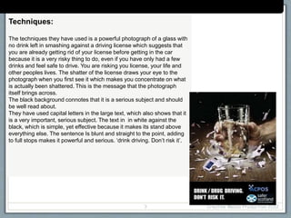 Techniques:
The techniques they have used is a powerful photograph of a glass with
no drink left in smashing against a driving license which suggests that
you are already getting rid of your license before getting in the car
because it is a very risky thing to do, even if you have only had a few
drinks and feel safe to drive. You are risking you license, your life and
other peoples lives. The shatter of the license draws your eye to the
photograph when you first see it which makes you concentrate on what
is actually been shattered. This is the message that the photograph
itself brings across.
The black background connotes that it is a serious subject and should
be well read about.
They have used capital letters in the large text, which also shows that it
is a very important, serious subject. The text in in white against the
black, which is simple, yet effective because it makes its stand above
everything else. The sentence Is blunt and straight to the point, adding
to full stops makes it powerful and serious. ‘drink driving. Don’t risk it’.
Creative Media Production 20123
Case Study: (campaign/organisation name)
 