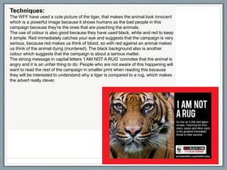 Techniques:
The WFF have used a cute picture of the tiger, that makes the animal look innocent
which is a powerful image because it shows humans as the bad people in this
campaign because they’re the ones that are poaching the animals.
The use of colour is also good because they have used black, white and red to keep
it simple. Red immediately catches your eye and suggests that the campaign is very
serious, because red makes us think of blood, so with red against an animal makes
us think of the animal dying (murdered). The black background also is another
colour which suggests that the campaign is about a serious matter.
The strong message in capital letters ‘I AM NOT A RUG’ connotes that the animal is
angry and it is an unfair thing to do. People who are not aware of this happening will
want to read the rest of the campaign in smaller print when reading this because
they will be interested to understand why a tiger is compared to a rug, which makes
the advert really clever.
Creative Media Production 20126
 