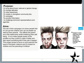 Case Study: (campaign/organisation name)
•Purpose:
•To bring about local, national or global change.
•To change attitudes
•To raise awareness
•To create or strengthen community ties
•To campaign
•To provide information
• to challenge dominant representations and
agendas
Aims:
The aim of this campaign is to show people that
it’s not just the children who can be beaten as
well but their parents. This affects the parent
and child relationship whilst shattering their self
being. It is to make people aware of the
problem so they could try make it better and
also report something bad if they see it happen.
This project aimed to focus on and examine the
issue of domestic violence and it's impact on
children and the parenting of children
Creative Media Production 20128
 
