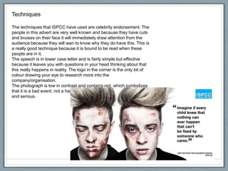 Techniques
The techniques that ISPCC have used are celebrity endorsement. The
people in this advert are very well known and because they have cuts
and bruises on their face it will immediately draw attention from the
audience because they will wan to know why they do have this. This is
a really good technique because it is bound to be read when these
people are in it.
The speech is in lower case letter and is fairly simple but effective
because it leaves you with questions in your head thinking about that
this really happens in reality. The logo in the corner is the only bit of
colour drawing your eye to research more into the
company/organisation.
The photograph is low in contrast and contains red, which symbolizes
that it is a bad event, not a happy photograph and the meaning is sad
and serious.
 