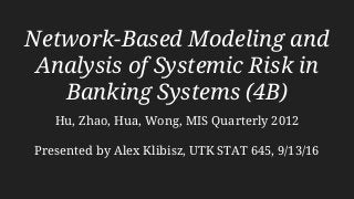 Network-Based Modeling and
Analysis of Systemic Risk in
Banking Systems (4B)
Hu, Zhao, Hua, Wong, MIS Quarterly 2012
Presented by Alex Klibisz, UTK STAT 645, 9/13/16
 