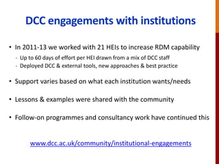 DCC engagements with institutions
• In 2011-13 we worked with 21 HEIs to increase RDM capability
- Up to 60 days of effort per HEI drawn from a mix of DCC staff
- Deployed DCC & external tools, new approaches & best practice
• Support varies based on what each institution wants/needs
• Lessons & examples were shared with the community
• Follow-on programmes and consultancy work have continued this
www.dcc.ac.uk/community/institutional-engagements
 
