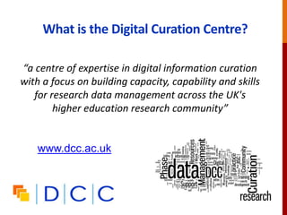 What is the Digital Curation Centre?
“a centre of expertise in digital information curation
with a focus on building capacity, capability and skills
for research data management across the UK's
higher education research community”
www.dcc.ac.uk
 
