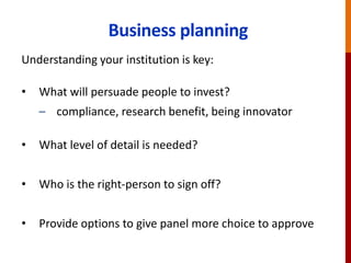 Business planning
Understanding your institution is key:
• What will persuade people to invest?
– compliance, research benefit, being innovator
• What level of detail is needed?
• Who is the right-person to sign off?
• Provide options to give panel more choice to approve
 