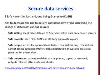 Secure data services
5 Safe Havens in Scotland, one being Grampian (DaSH)
Aim to decrease the risk to patient confidentiality whilst increasing the
linkage of data from various sources
• Safe setting: identifiable data on NHS servers; linked data on separate servers
• Safe projects: need clear DMP and all study approvals in place
• Safe people: access for approved and trained researchers only; researchers
cannot access patient identifiers; sign a declaration on working practices;
penalties for misconduct…
• Safe outputs: no patient level data can be printed, copied or removed;
outputs released after disclosure checks
www.slideshare.net/JiscRDM/grampian-safe-haven-research-data-network
 