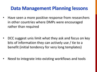 Data Management Planning lessons
• Have seen a more positive response from researchers
in other countries where DMPs were encouraged
rather than required
• DCC suggest unis limit what they ask and focus on key
bits of information they can actively use / tie to a
benefit (initial tendency for very long templates)
• Need to integrate into existing workflows and tools
 