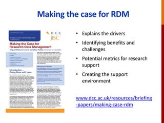 Making the case for RDM
• Explains the drivers
• Identifying benefits and
challenges
• Potential metrics for research
support
• Creating the support
environment
www.dcc.ac.uk/resources/briefing
-papers/making-case-rdm
 
